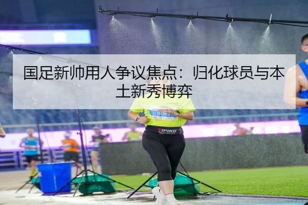 国足新帅用人争议焦点：归化球员与本土新秀博弈