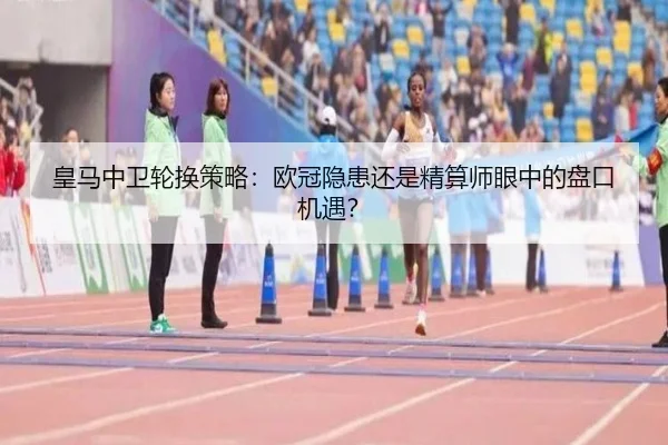 皇马中卫轮换策略：欧冠隐患还是精算师眼中的盘口机遇？