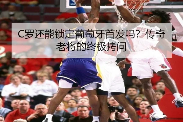 C罗还能锁定葡萄牙首发吗？传奇老将的终极拷问