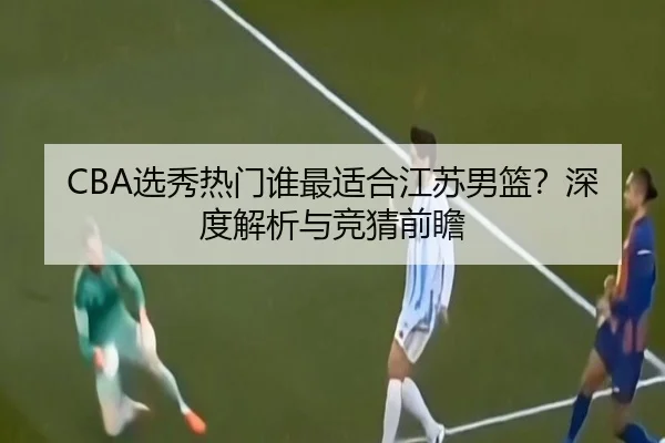 CBA选秀热门谁最适合江苏男篮？深度解析与竞猜前瞻