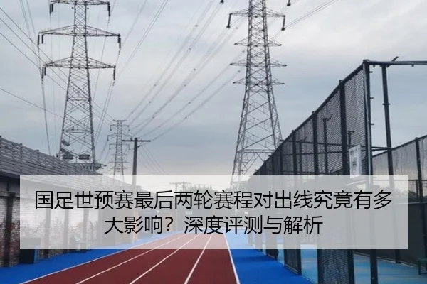 国足世预赛最后两轮赛程对出线究竟有多大影响？深度评测与解析