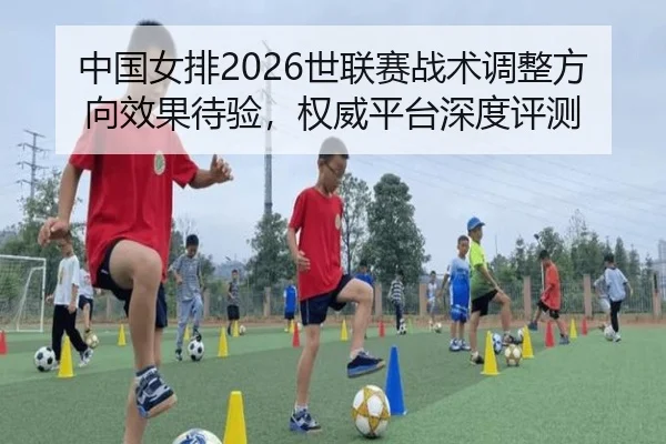 中国女排2026世联赛战术调整方向效果待验，权威平台深度评测